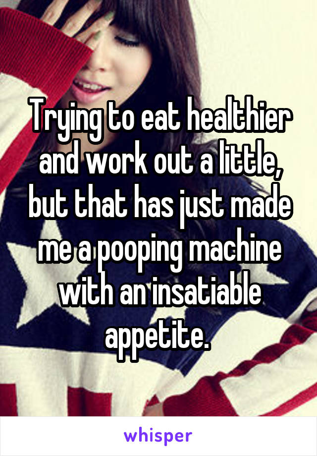 Trying to eat healthier and work out a little, but that has just made me a pooping machine with an insatiable appetite. 