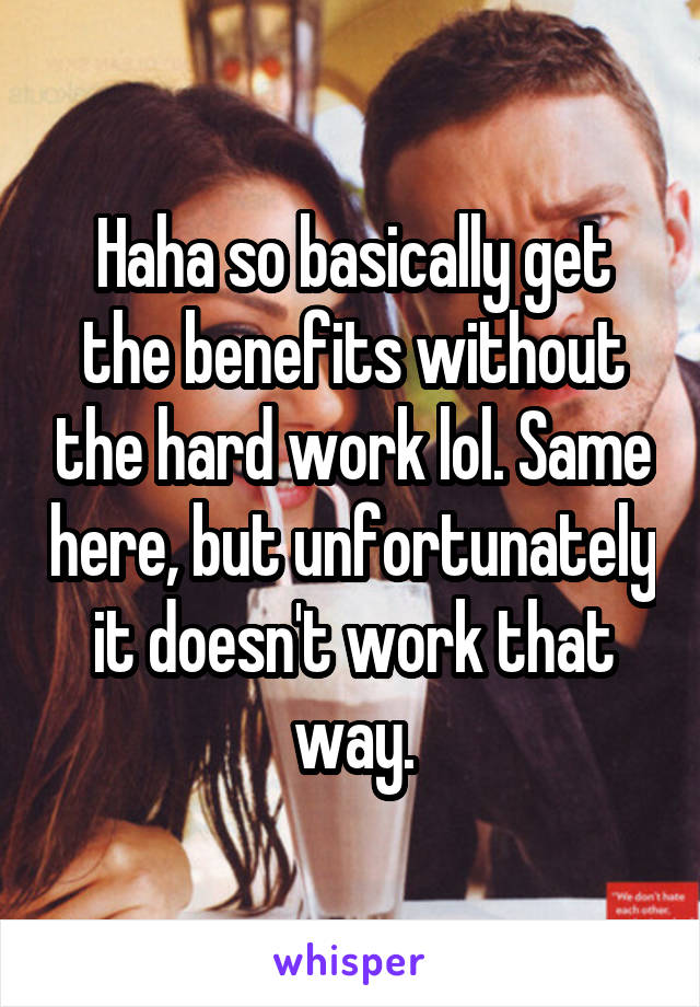 Haha so basically get the benefits without the hard work lol. Same here, but unfortunately it doesn't work that way.