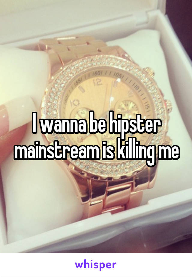 I wanna be hipster mainstream is killing me