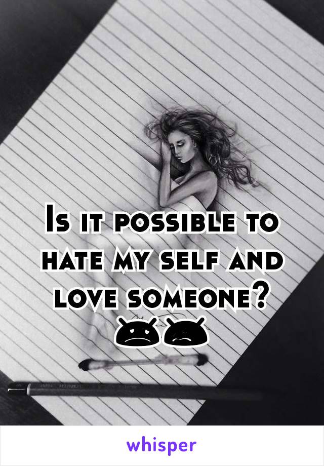 Is it possible to hate my self and love someone? 😞😖