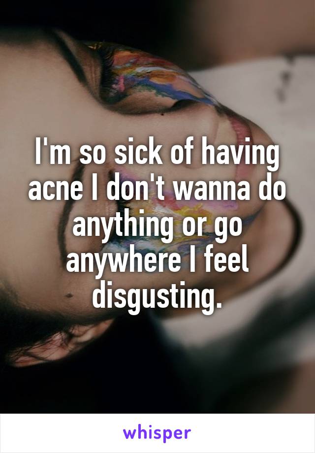 I'm so sick of having acne I don't wanna do anything or go anywhere I feel disgusting.