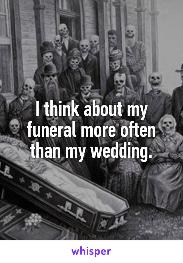 I think about my funeral more often than my wedding.