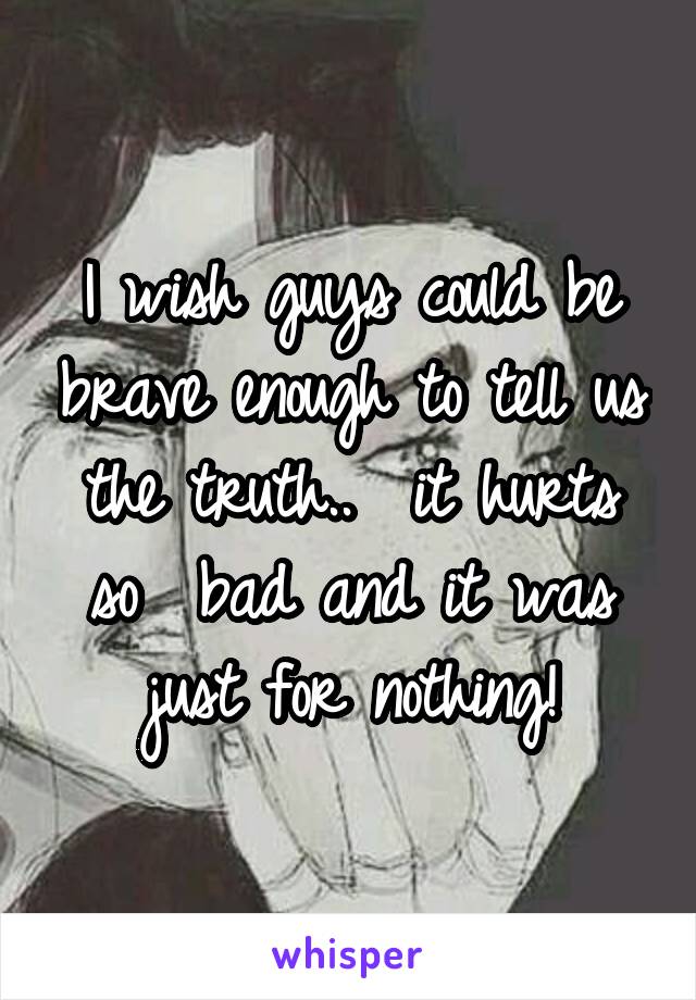 I wish guys could be brave enough to tell us the truth..  it hurts so  bad and it was just for nothing!