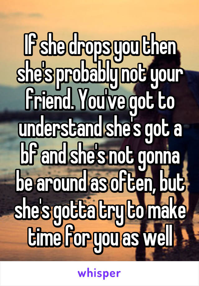 If she drops you then she's probably not your friend. You've got to understand she's got a bf and she's not gonna be around as often, but she's gotta try to make time for you as well