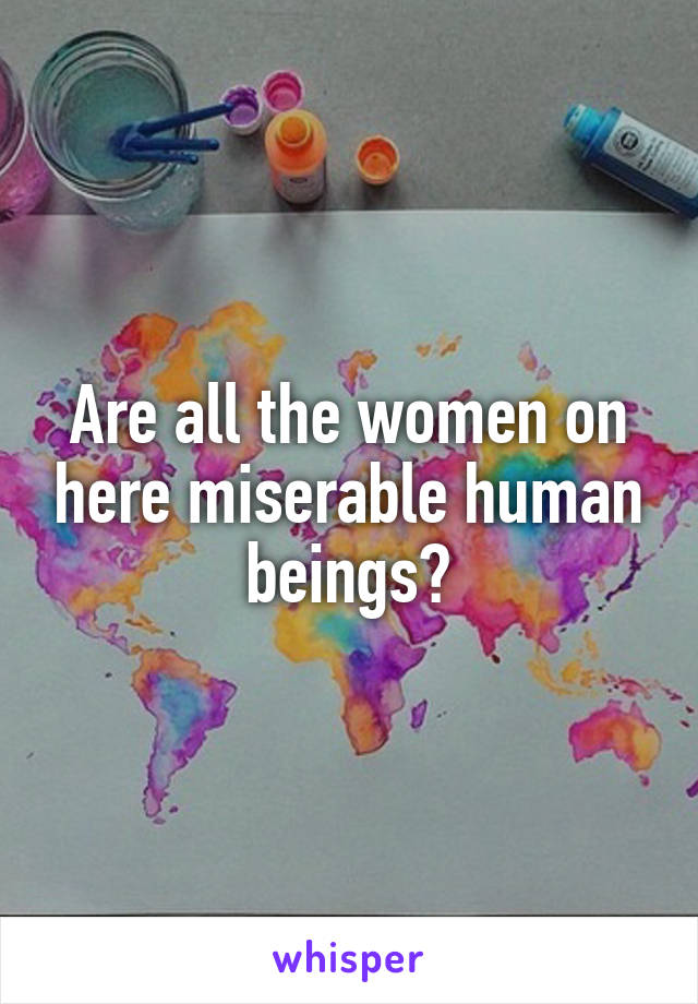 Are all the women on here miserable human beings?