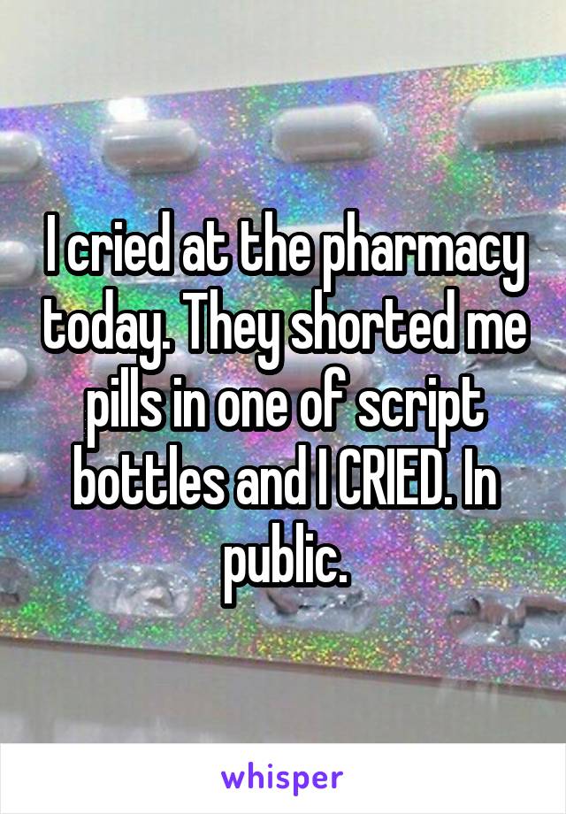 I cried at the pharmacy today. They shorted me pills in one of script bottles and I CRIED. In public.