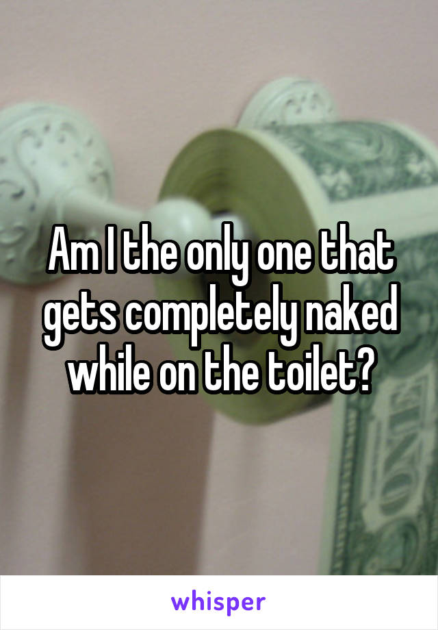 Am I the only one that gets completely naked while on the toilet?