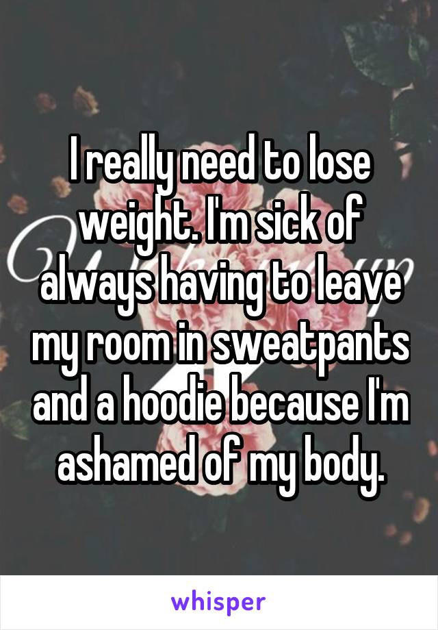 I really need to lose weight. I'm sick of always having to leave my room in sweatpants and a hoodie because I'm ashamed of my body.