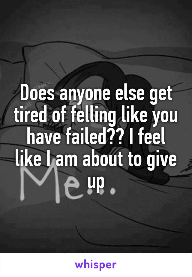 Does anyone else get tired of felling like you have failed?? I feel like I am about to give up