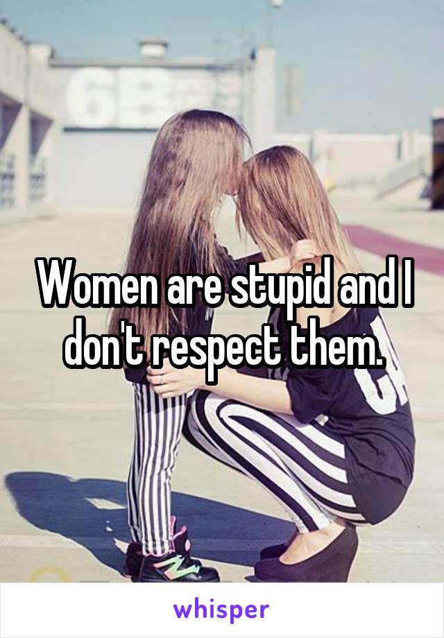 Women are stupid and I don't respect them.