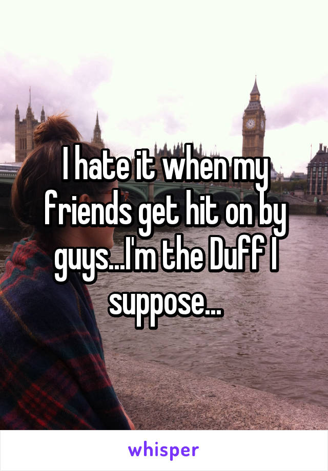 I hate it when my friends get hit on by guys...I'm the Duff I suppose...