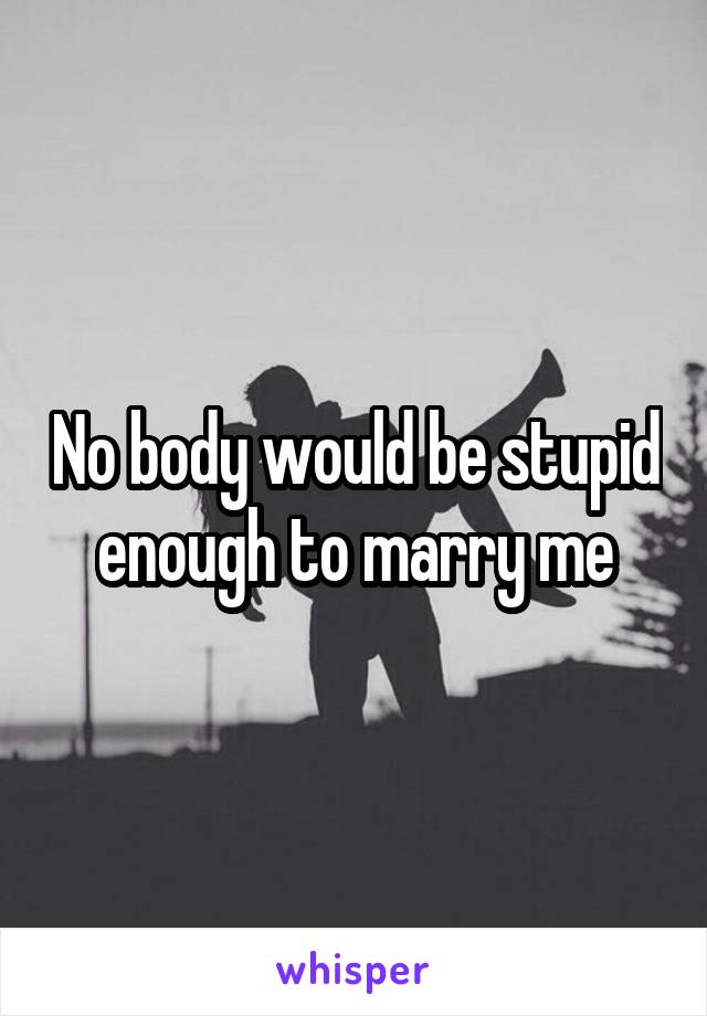 No body would be stupid enough to marry me