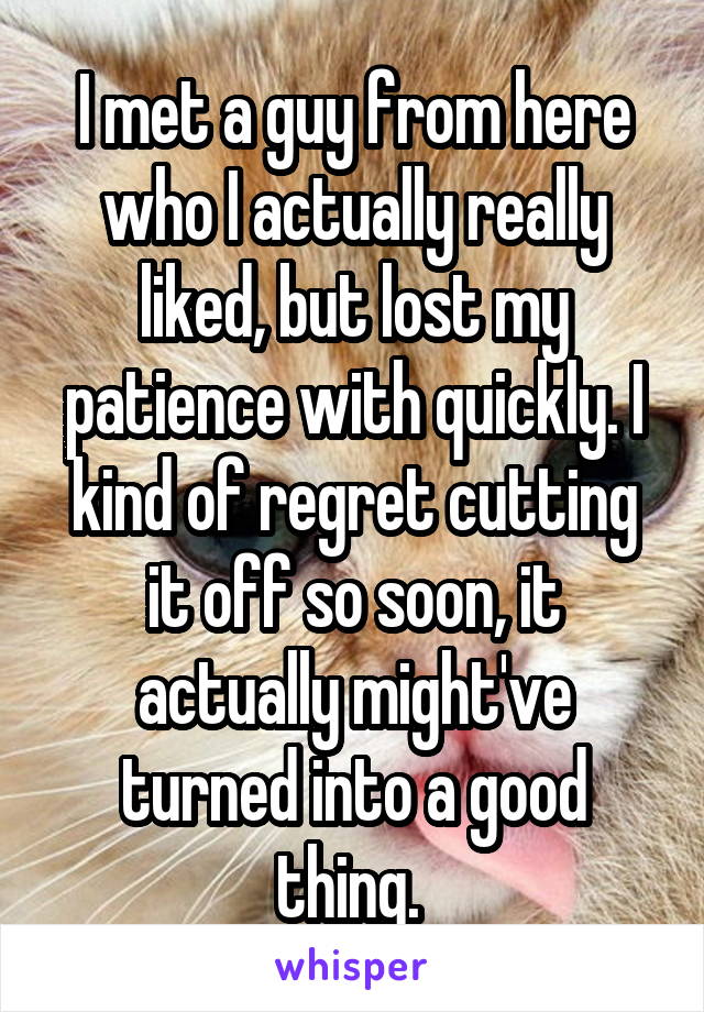 I met a guy from here who I actually really liked, but lost my patience with quickly. I kind of regret cutting it off so soon, it actually might've turned into a good thing. 