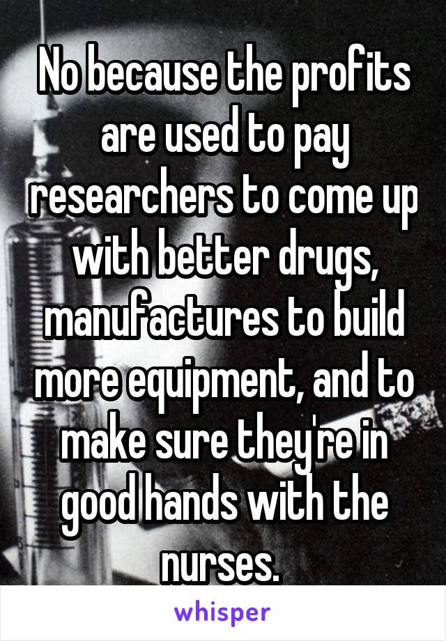 No because the profits are used to pay researchers to come up with better drugs, manufactures to build more equipment, and to make sure they're in good hands with the nurses. 