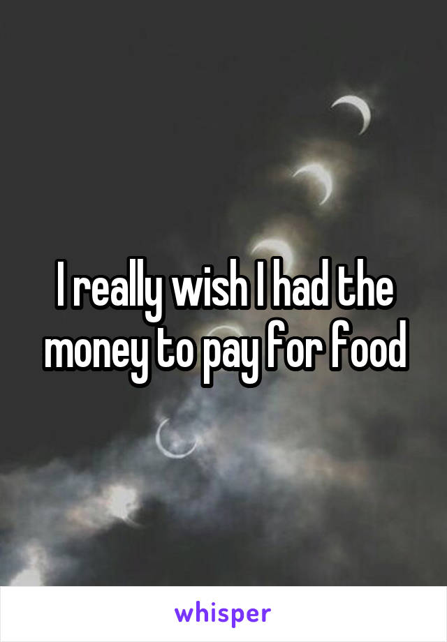 I really wish I had the money to pay for food