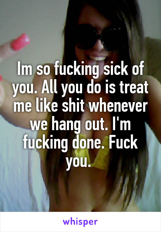 Im so fucking sick of you. All you do is treat me like shit whenever we hang out. I'm fucking done. Fuck you. 