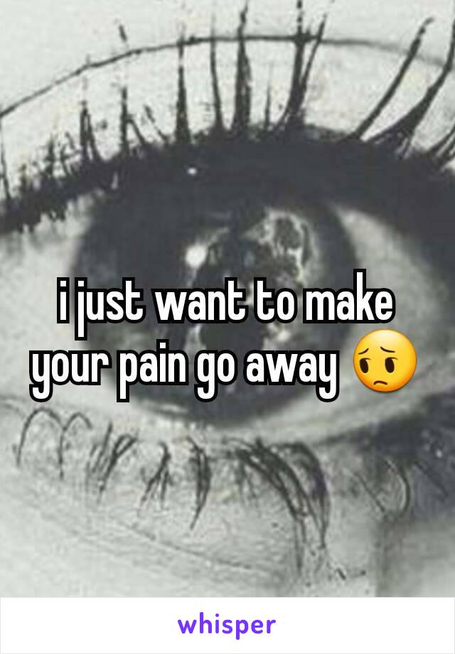 i just want to make your pain go away 😔