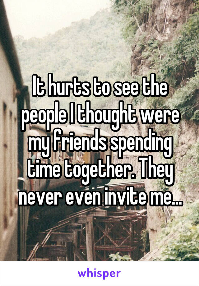 It hurts to see the people I thought were my friends spending time together. They never even invite me...