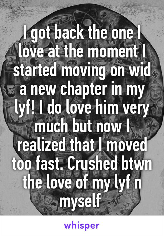 I got back the one I love at the moment I started moving on wid a new chapter in my lyf! I do love him very much but now I realized that I moved too fast. Crushed btwn the love of my lyf n myself 