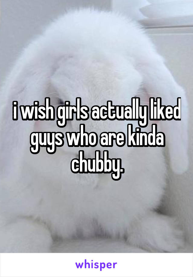 i wish girls actually liked guys who are kinda chubby.