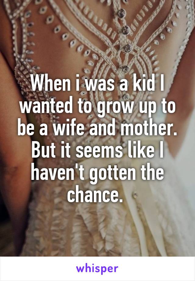 When i was a kid I wanted to grow up to be a wife and mother. But it seems like I haven't gotten the chance. 