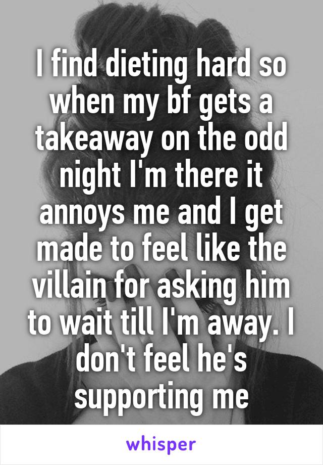 I find dieting hard so when my bf gets a takeaway on the odd night I'm there it annoys me and I get made to feel like the villain for asking him to wait till I'm away. I don't feel he's supporting me