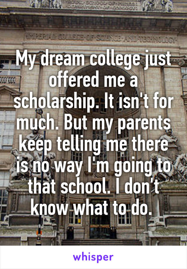 My dream college just offered me a scholarship. It isn't for much. But my parents keep telling me there is no way I'm going to that school. I don't know what to do. 