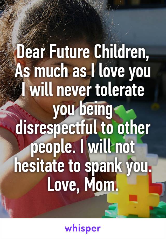 Dear Future Children,
As much as I love you I will never tolerate you being disrespectful to other people. I will not hesitate to spank you.
Love, Mom.