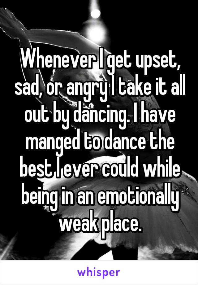 Whenever I get upset, sad, or angry I take it all out by dancing. I have manged to dance the best I ever could while being in an emotionally weak place.