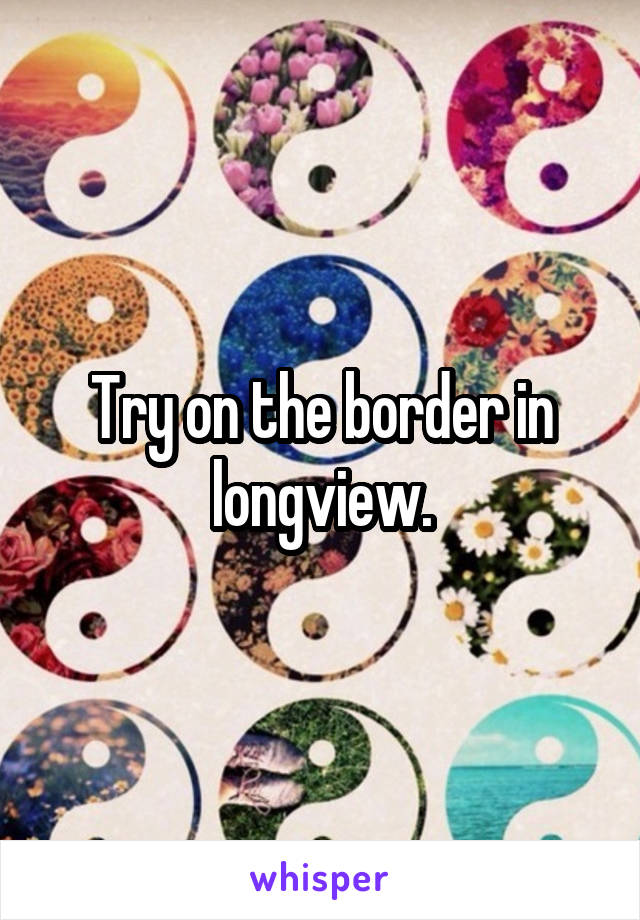 Try on the border in longview.