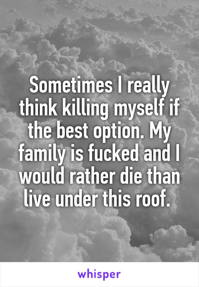 Sometimes I really think killing myself if the best option. My family is fucked and I would rather die than live under this roof. 