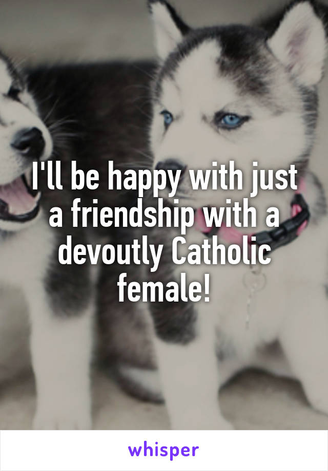 I'll be happy with just a friendship with a devoutly Catholic female!