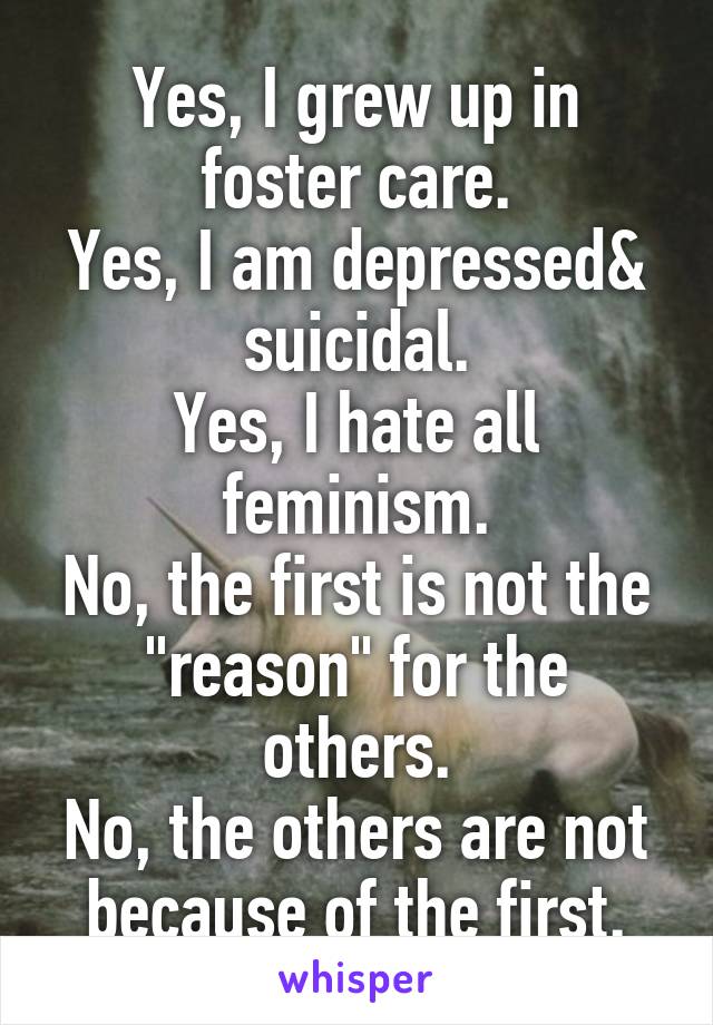 Yes, I grew up in foster care.
Yes, I am depressed& suicidal.
Yes, I hate all feminism.
No, the first is not the "reason" for the others.
No, the others are not because of the first.