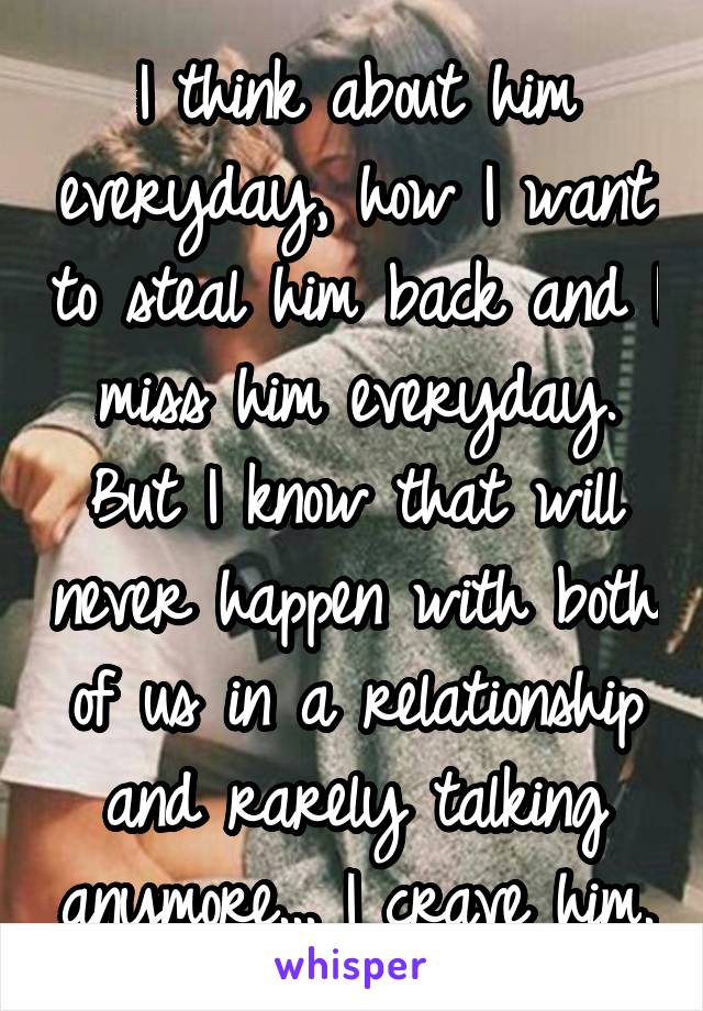 I think about him everyday, how I want to steal him back and I miss him everyday. But I know that will never happen with both of us in a relationship and rarely talking anymore... I crave him.