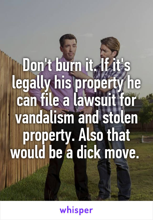 Don't burn it. If it's legally his property he can file a lawsuit for vandalism and stolen property. Also that would be a dick move. 