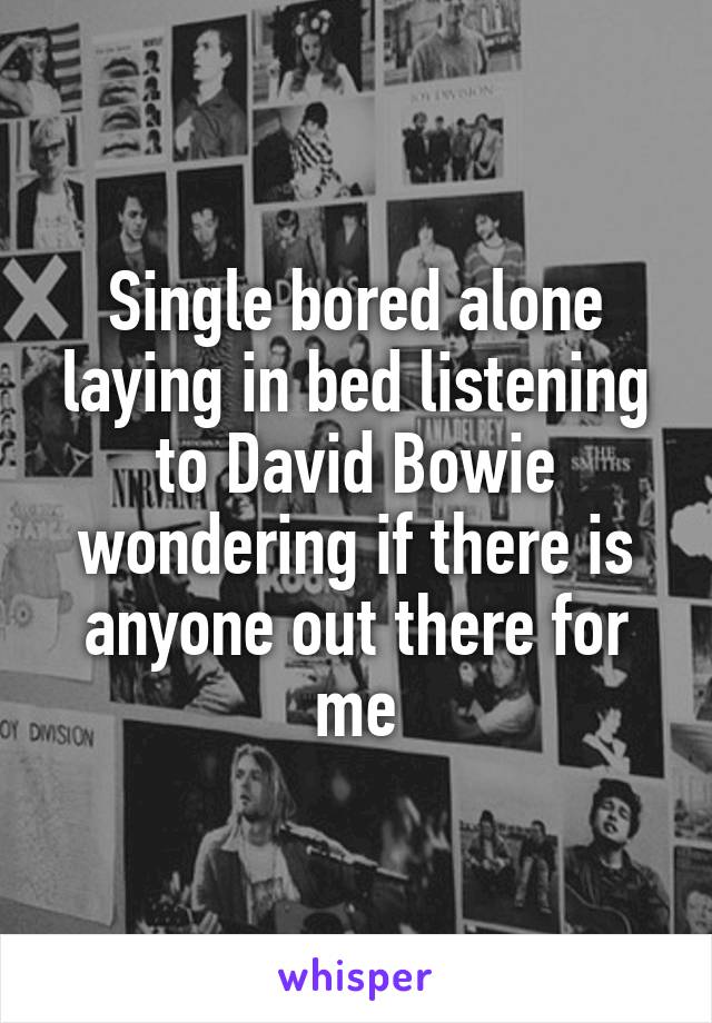 Single bored alone laying in bed listening to David Bowie wondering if there is anyone out there for me