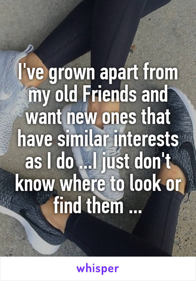 I've grown apart from my old Friends and want new ones that have similar interests as I do ...I just don't know where to look or find them ...