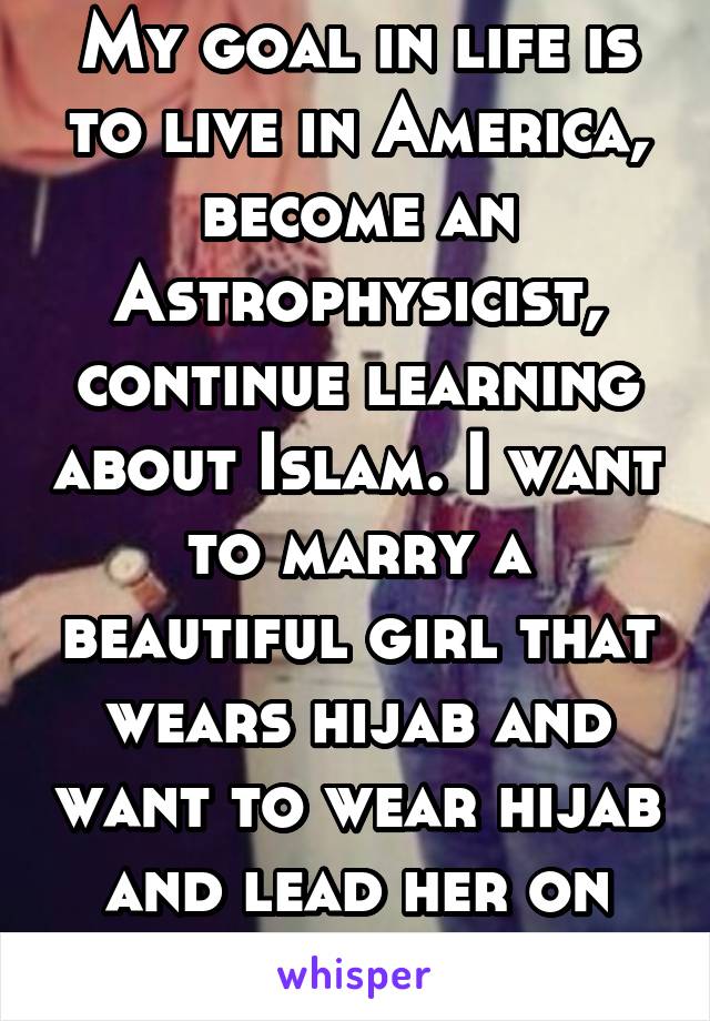 My goal in life is to live in America, become an Astrophysicist, continue learning about Islam. I want to marry a beautiful girl that wears hijab and want to wear hijab and lead her on the right path