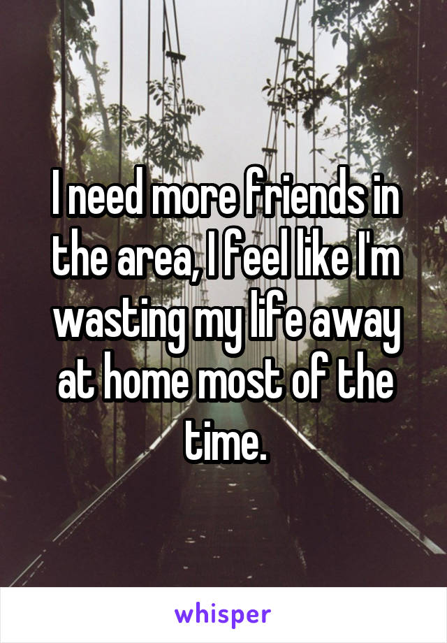 I need more friends in the area, I feel like I'm wasting my life away at home most of the time.