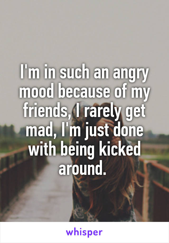 I'm in such an angry mood because of my friends, I rarely get mad, I'm just done with being kicked around. 