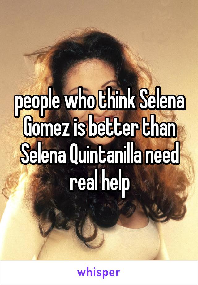 people who think Selena Gomez is better than Selena Quintanilla need real help