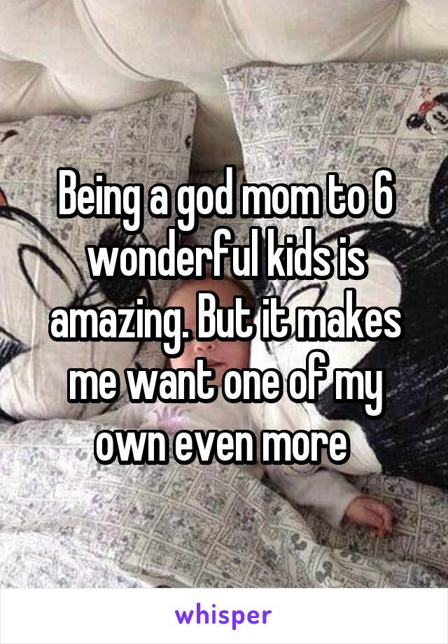 Being a god mom to 6 wonderful kids is amazing. But it makes me want one of my own even more 