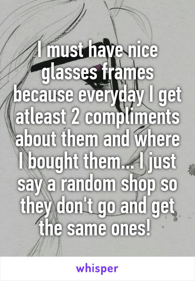 I must have nice glasses frames because everyday I get atleast 2 compliments about them and where I bought them... I just say a random shop so they don't go and get the same ones! 