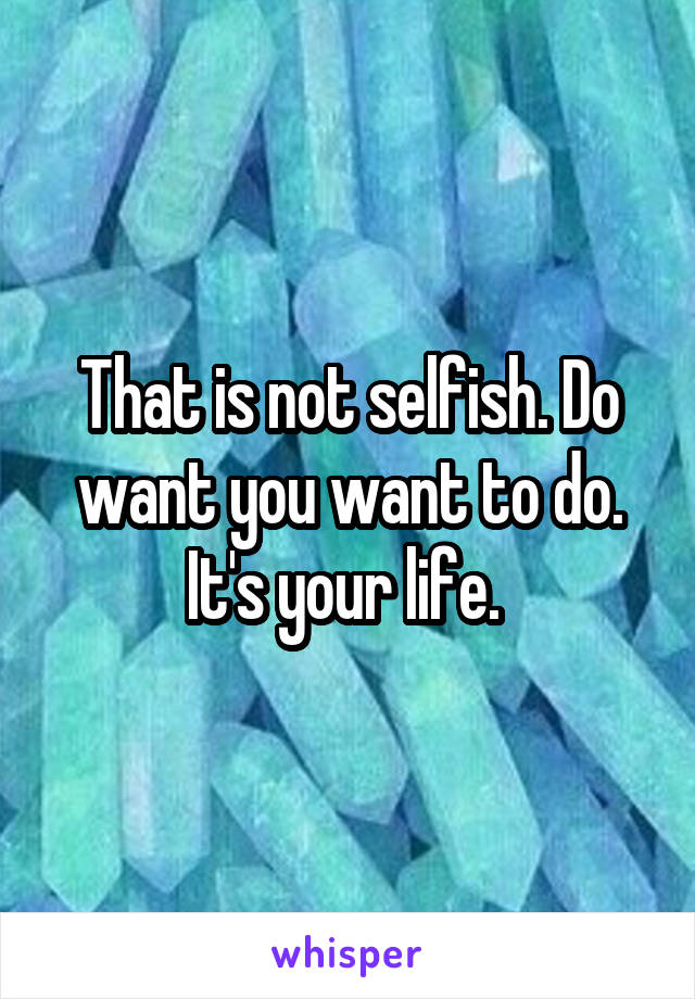 That is not selfish. Do want you want to do. It's your life. 