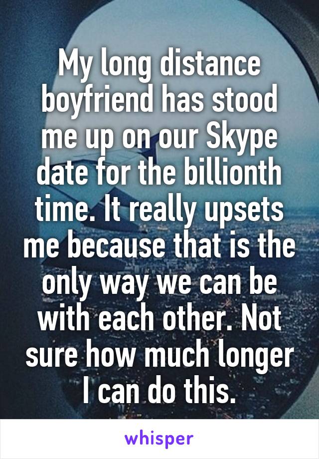 My long distance boyfriend has stood me up on our Skype date for the billionth time. It really upsets me because that is the only way we can be with each other. Not sure how much longer I can do this.