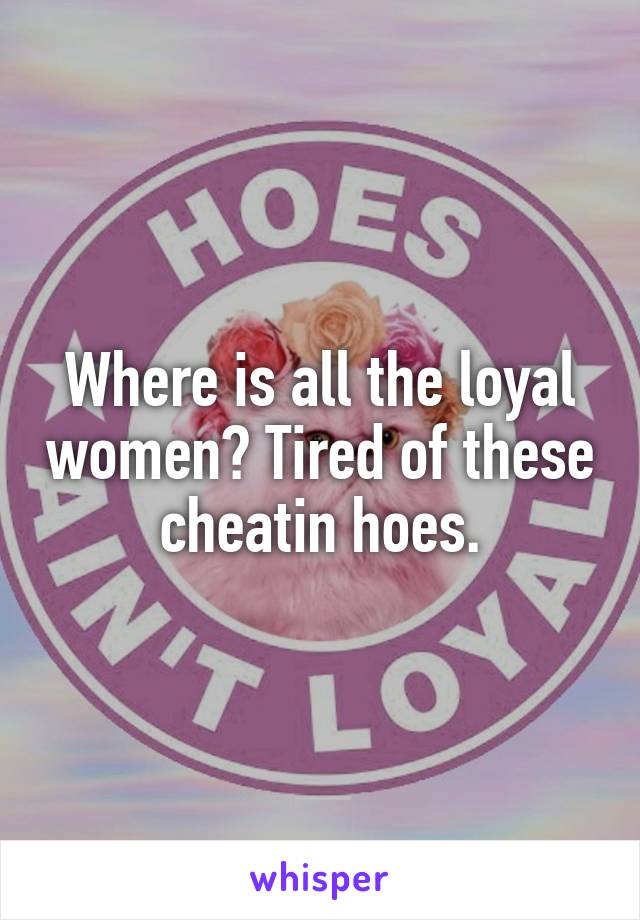 Where is all the loyal women? Tired of these cheatin hoes.