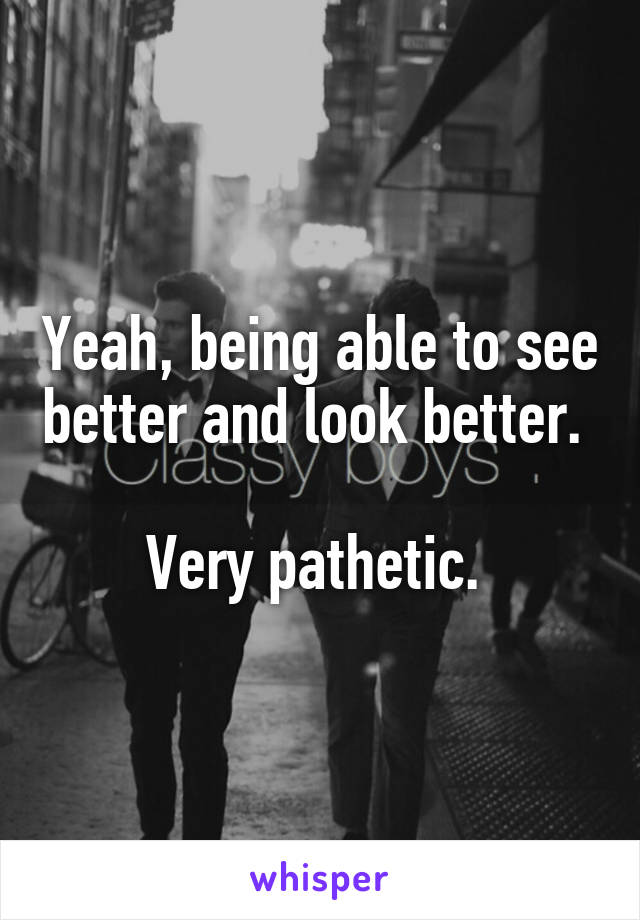 Yeah, being able to see better and look better. 

Very pathetic. 