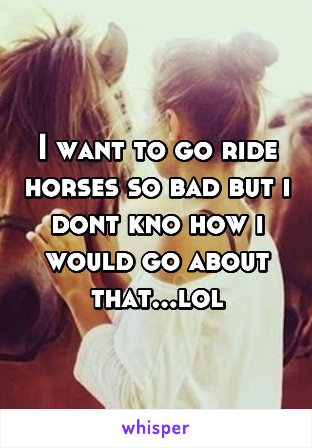 I want to go ride horses so bad but i dont kno how i would go about that...lol