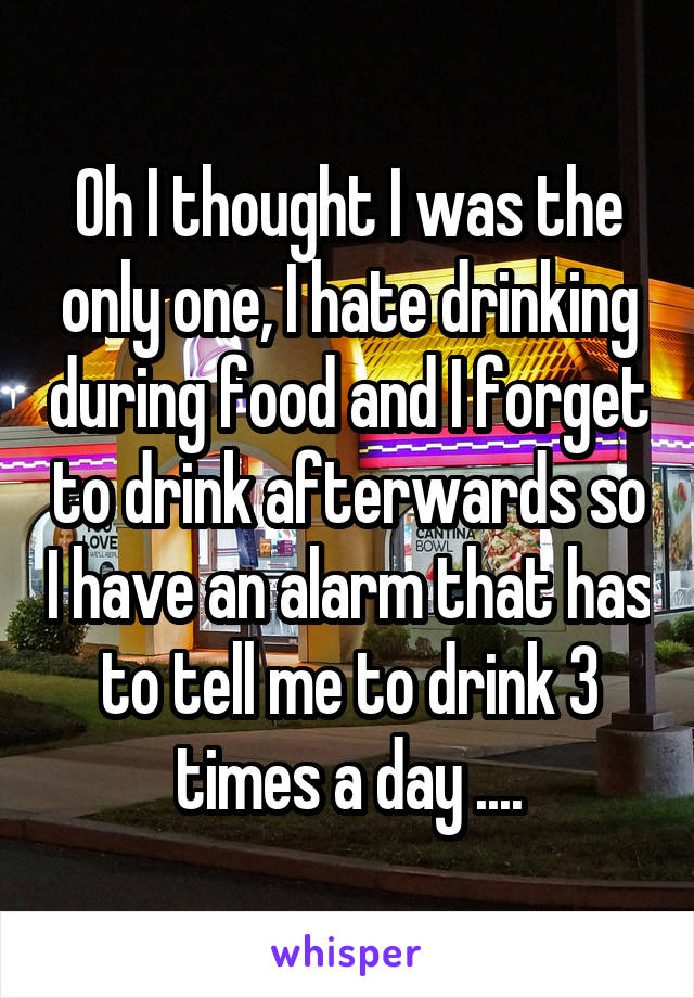 Oh I thought I was the only one, I hate drinking during food and I forget to drink afterwards so I have an alarm that has to tell me to drink 3 times a day ....