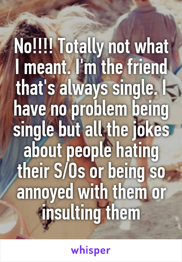 No!!!! Totally not what I meant. I'm the friend that's always single. I have no problem being single but all the jokes about people hating their S/Os or being so annoyed with them or insulting them